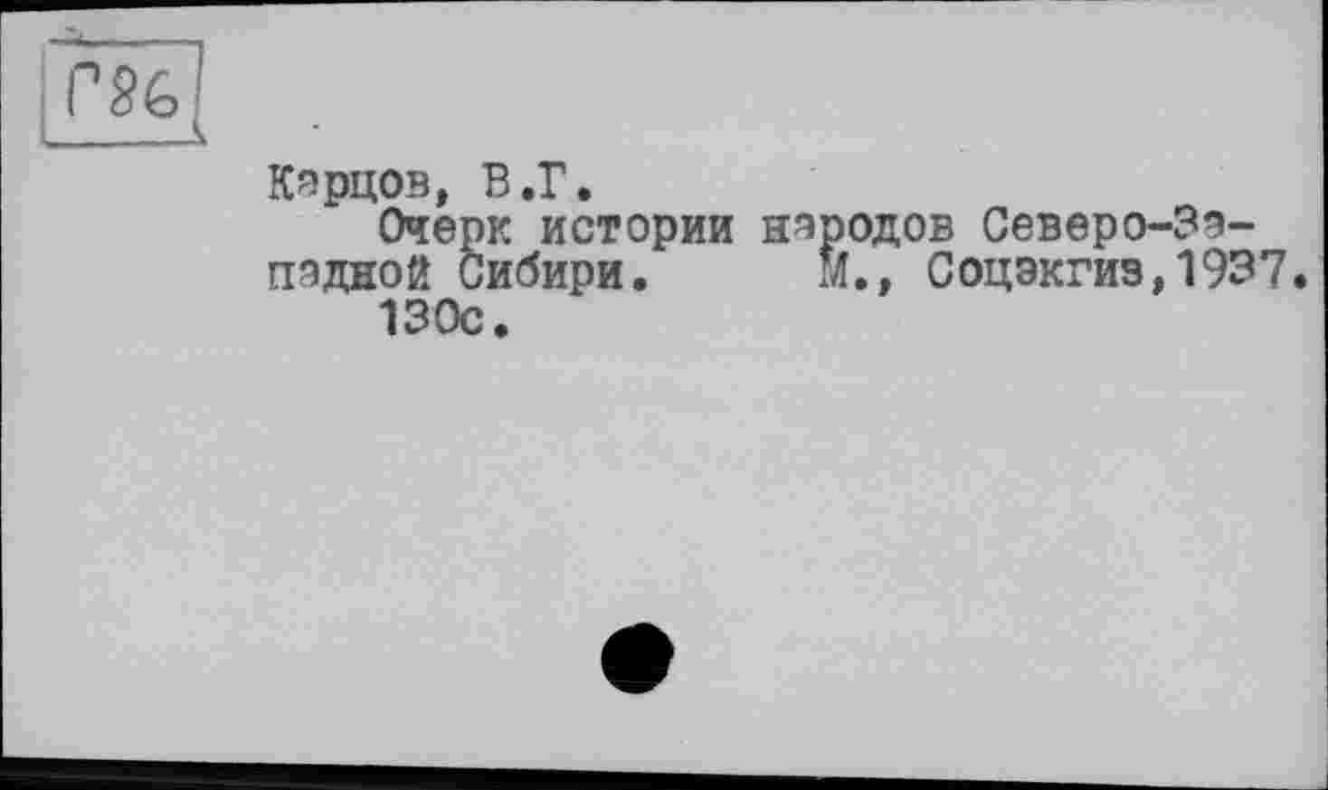 ﻿Кэрцов, В.Г.	п
Очерк истории народов Северо-зэ-пэдной Сибири.	М.» Соцэкгиз,1937.
130с.